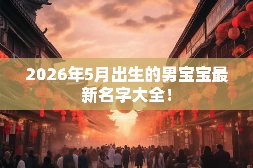 2026年5月出生的男宝宝最新名字大全! 2026年5月出生的男宝宝最新名字大全!