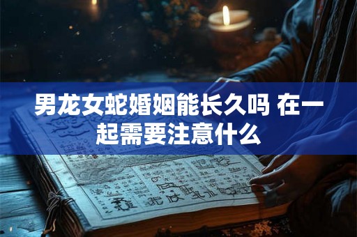 男龙女蛇婚姻能长久吗 在一起需要注意什么 男龙女蛇婚姻能长久吗 在一起需要注意什么