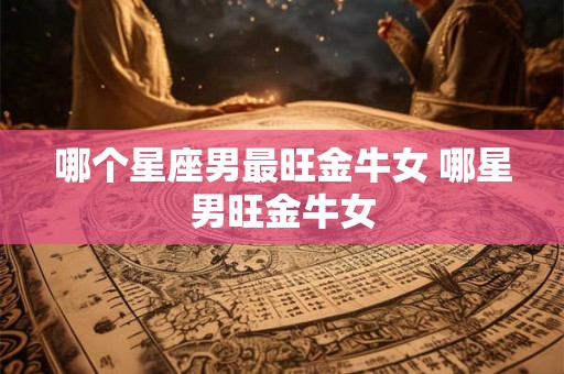 哪个星座男最旺金牛女 哪星男旺金牛女 哪个星座男最旺金牛女 哪星男旺金牛女