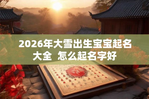 2026年大雪出生宝宝起名大全  怎么起名字好