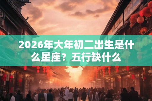 2026年大年初二出生是什么星座?五行缺什么 2026年大年初二出生是什么星座?五行缺什么