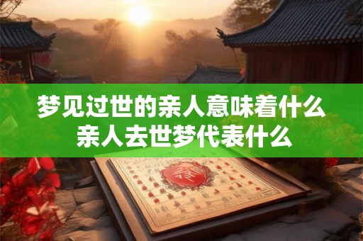 梦见过世的亲人意味着什么 亲人去世梦代表什么