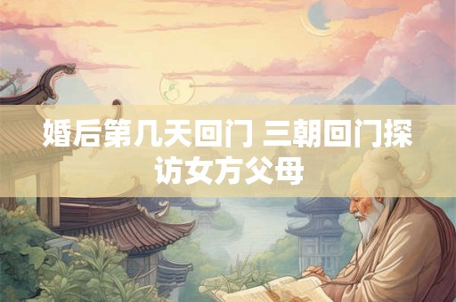 婚后第几天回门 三朝回门探访女方父母