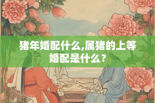 猪年婚配什么,属猪的上等婚配是什么？