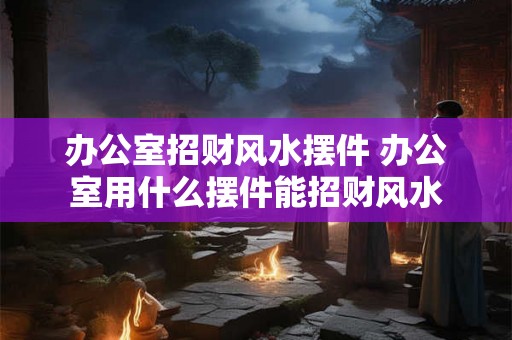 办公室招财风水摆件 办公室用什么摆件能招财风水 办公室招财风水摆件 办公室用什么摆件能招财风水