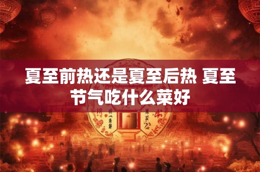夏至前热还是夏至后热 夏至节气吃什么菜好