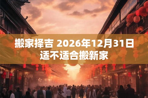 搬家择吉 2026年12月31日适不适合搬新家 搬家择吉 2026年12月31日适不适合搬新家