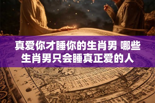 真爱你才睡你的生肖男 哪些生肖男只会睡真正爱的人