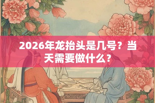2026年龙抬头是几号？当天需要做什么？