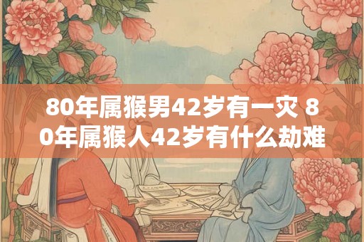 80年属猴男42岁有一灾 80年属猴人42岁有什么劫难 80年属猴男42岁有一灾 80年属猴人42岁有什么劫难
