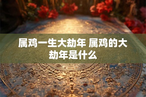 属鸡一生大劫年 属鸡的大劫年是什么