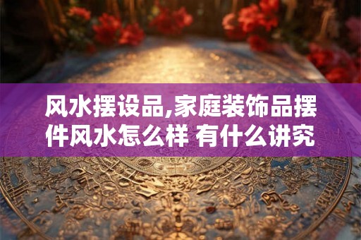 风水摆设品,家庭装饰品摆件风水怎么样 有什么讲究