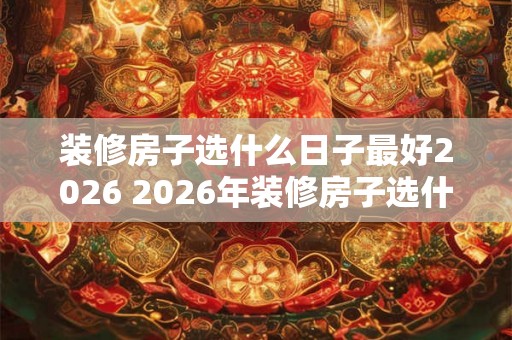 装修房子选什么日子最好2026 2026年装修房子选什么好日子 装修房子选什么日子最好2026 2026年装修房子选什么好日子