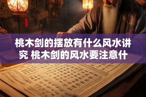 桃木剑的摆放有什么风水讲究 桃木剑的风水要注意什么