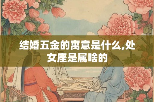 结婚五金的寓意是什么,处女座是属啥的