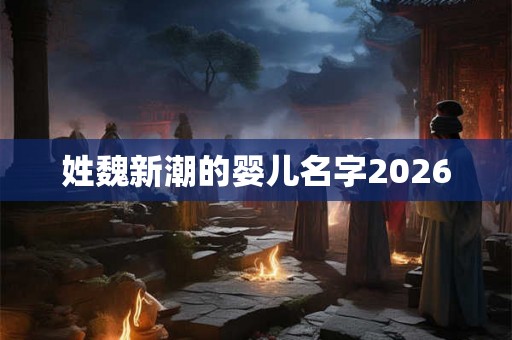 姓魏新潮的婴儿名字2026 姓魏新潮的婴儿名字2026
