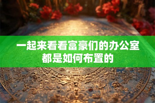 一起来看看富豪们的办公室都是如何布置的 一起来看看富豪们的办公室都是如何布置的