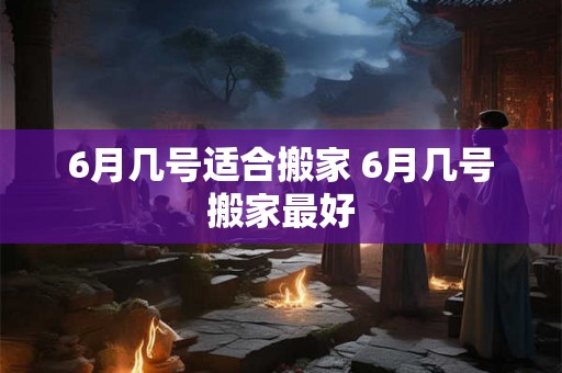 6月几号适合搬家 6月几号搬家最好