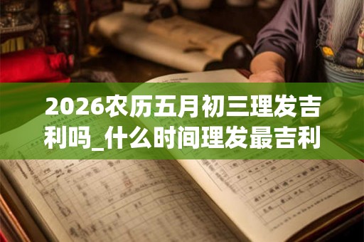 2026农历五月初三理发吉利吗_什么时间理发最吉利