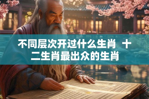 不同层次开过什么生肖  十二生肖最出众的生肖