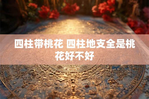 四柱带桃花 四柱地支全是桃花好不好