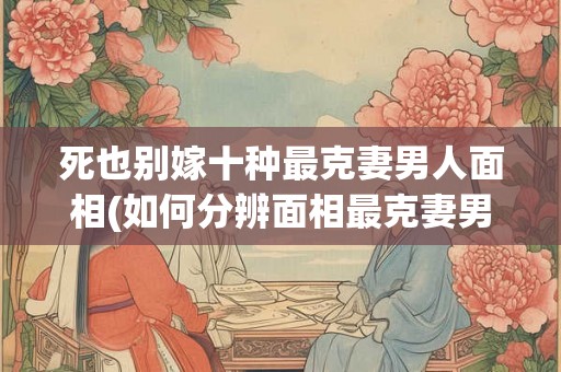 死也别嫁十种最克妻男人面相(如何分辨面相最克妻男人，避免落入“以死也别嫁”的局面？)