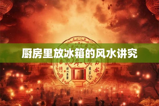 厨房里放冰箱的风水讲究 厨房里放冰箱的风水讲究