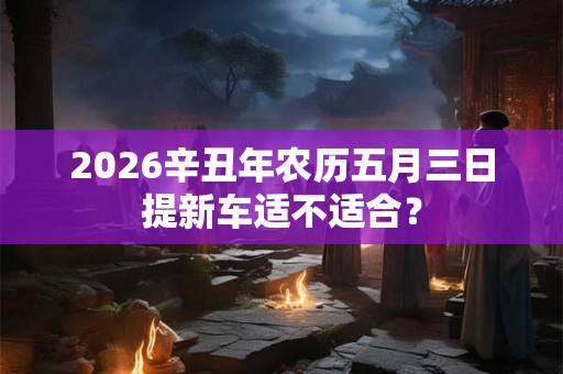 2026辛丑年农历五月三日提新车适不适合？