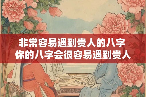 非常容易遇到贵人的八字 你的八字会很容易遇到贵人吗