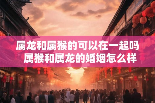 属龙和属猴的可以在一起吗  属猴和属龙的婚姻怎么样