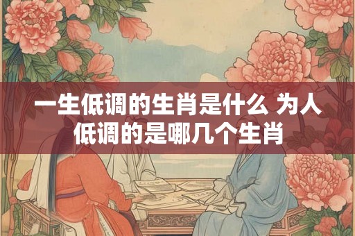 一生低调的生肖是什么 为人低调的是哪几个生肖