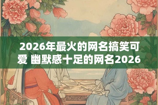 2026年最火的网名搞笑可爱 幽默感十足的网名2026年版