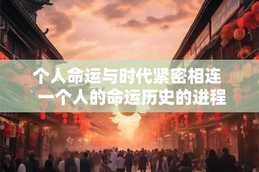 个人命运与时代紧密相连 一个人的命运历史的进程 个人命运与时代紧密相连 一个人的命运历史的进程