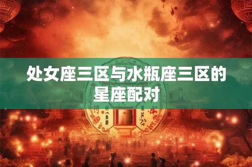 处女座三区与水瓶座三区的星座配对 处女座三区与水瓶座三区的星座配对