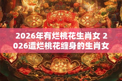 2026年有烂桃花生肖女 2026遭烂桃花缠身的生肖女