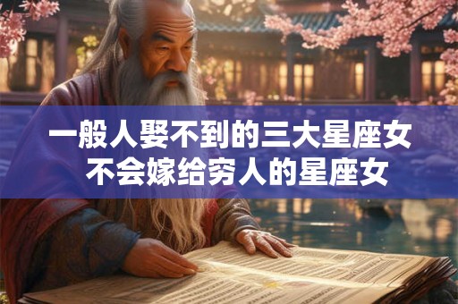 一般人娶不到的三大星座女  不会嫁给穷人的星座女