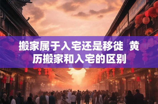 搬家属于入宅还是移徙  黄历搬家和入宅的区别