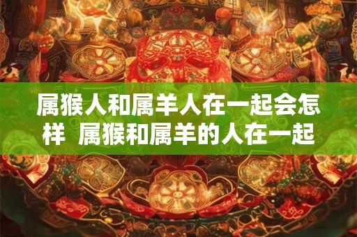 属猴人和属羊人在一起会怎样 属猴和属羊的人在一起合适吗 属猴人和属羊人在一起会怎样 属猴和属羊的人在一起合适吗