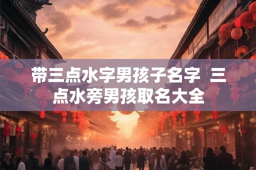 带三点水字男孩子名字 三点水旁男孩取名大全 带三点水字男孩子名字 三点水旁男孩取名大全