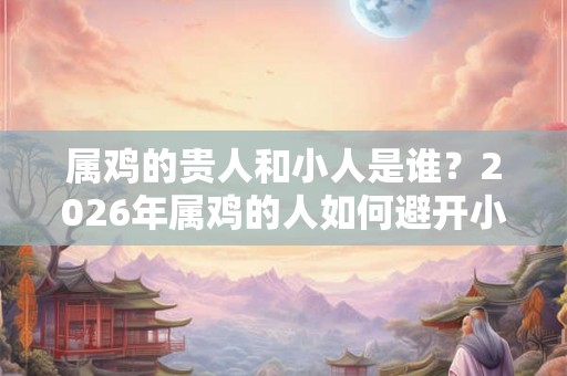 属鸡的贵人和小人是谁？2026年属鸡的人如何避开小人？