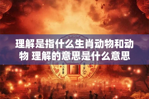理解是指什么生肖动物和动物 理解的意思是什么意思
