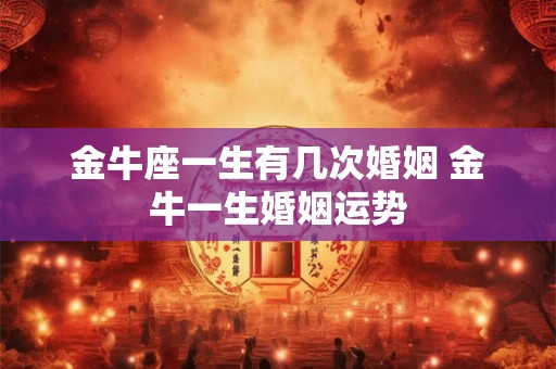 金牛座一生有几次婚姻 金牛一生婚姻运势 金牛座一生有几次婚姻 金牛一生婚姻运势