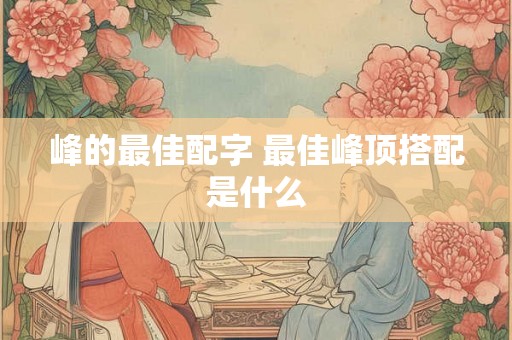 峰的最佳配字 最佳峰顶搭配是什么 峰的最佳配字 最佳峰顶搭配是什么