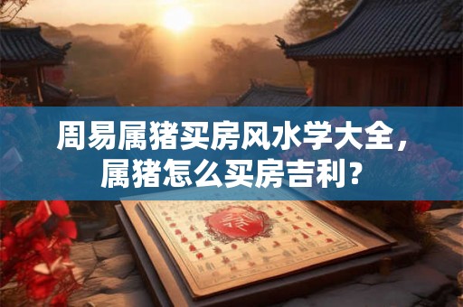 周易属猪买房风水学大全，属猪怎么买房吉利？