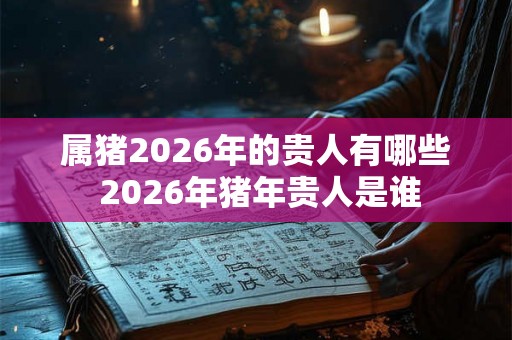 属猪2026年的贵人有哪些 2026年猪年贵人是谁