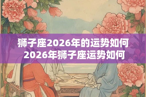 狮子座2026年的运势如何 2026年狮子座运势如何