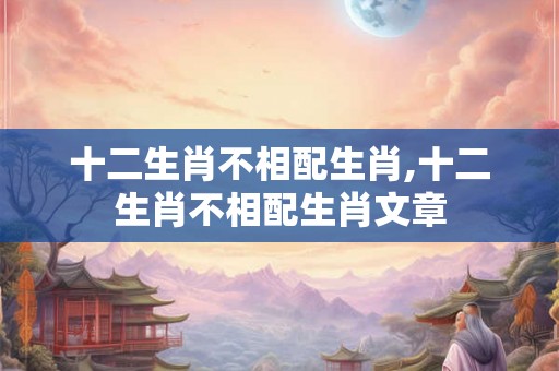 十二生肖不相配生肖,十二生肖不相配生肖文章