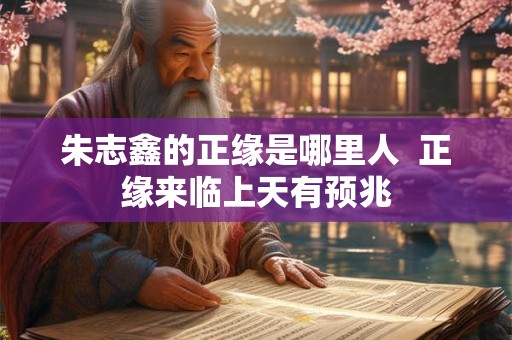 朱志鑫的正缘是哪里人 正缘来临上天有预兆 朱志鑫的正缘是哪里人 正缘来临上天有预兆