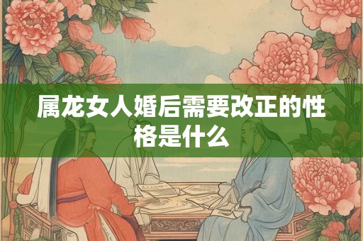 属龙女人婚后需要改正的性格是什么 属龙女人婚后需要改正的性格是什么