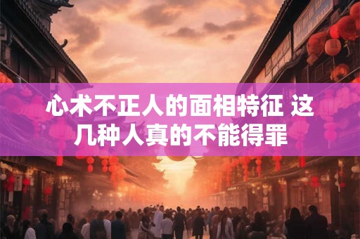 心术不正人的面相特征 这几种人真的不能得罪 心术不正人的面相特征 这几种人真的不能得罪